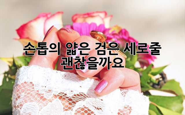 손톱의 얇은 검은 세로줄, 괜찮을까요?
